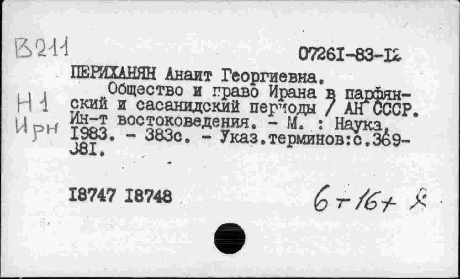 ﻿В 2-Й	07261-83-12
ПЕРИХАНЯН Анаит Георгиевна.
. Общество и право Ирана в парфян-п 1 ский и сасанидский периода / АНсССР Ur->u востоковедения. - М. : Наука, ИРИ 1983. - 383с. - Указ.тершновГсТзёэ-381.
18747 18748
G т- /б ±